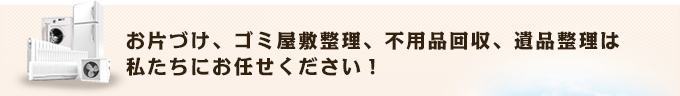 お片づけ、ゴミ屋敷整理、不用品回収、遺品整理は 私たちにお任せください！